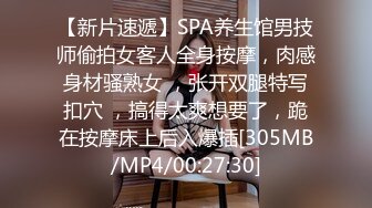 【新片速遞】SPA养生馆男技师偷拍女客人全身按摩，肉感身材骚熟女 ，张开双腿特写扣穴 ，搞得太爽想要了，跪在按摩床上后入爆插[305MB/MP4/00:27:30]