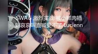 SWAG 激烈实战!被小鲜肉插到哀哀叫直喊受不了 Lucienna