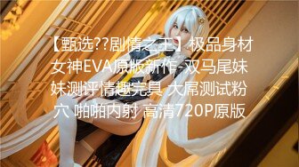 【甄选??剧情之王】极品身材女神EVA原版新作-双马尾妹妹测评情趣完具 大屌测试粉穴 啪啪内射 高清720P原版