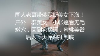 国人老哥带俄罗斯美女下海！户外一群美女！小帐篷看无毛嫩穴，回到家操逼，蜜桃美臀后入，大屌深插到底