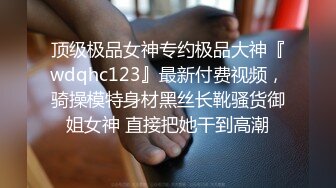 顶级极品女神专约极品大神『wdqhc123』最新付费视频，骑操模特身材黑丝长靴骚货御姐女神 直接把她干到高潮