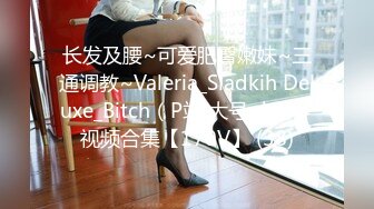 长发及腰~可爱肥臀嫩妹~三通调教~Valeria_Sladkih Deluxe_Bitch（P站 大号 小号）视频合集【170V】 (38)