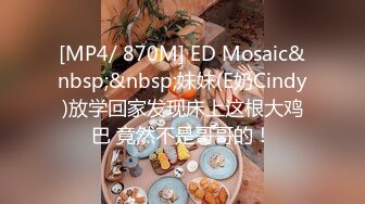 [MP4/ 870M] ED Mosaic&nbsp;&nbsp;妹妹(E奶Cindy)放学回家发现床上这根大鸡巴 竟然不是哥哥的！