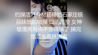 约操活好身材超棒的石家庄极品妹纸啪啪操 口活超赞 女神级漂亮有点不舍得操了 操完炮后坐高铁回家