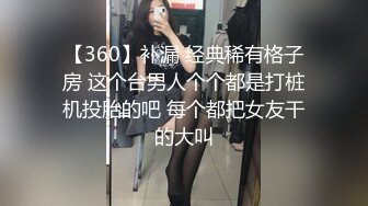 【360】补漏 经典稀有格子房 这个台男人个个都是打桩机投胎的吧 每个都把女友干的大叫