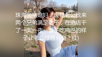 珠海骚猪媳妇，废物老公找来两个兄弟满足妻子，在酒店干了一天一夜，妻子吃鸡巴的样子让老公绿意兴奋！(1)