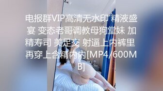 电报群VIP高清无水印 精液盛宴 变态老哥调教母狗堂妹 加精寿司 美足交 射逼上内裤里 再穿上含精内内[MP4/600MB]