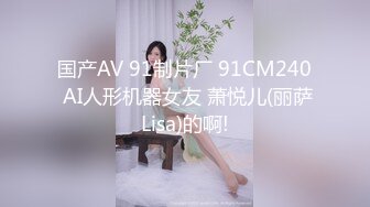 国产AV 91制片厂 91CM240 AI人形机器女友 萧悦儿(丽萨Lisa)的啊!