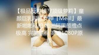 【极品反差婊??顶级萝莉】童颜巨乳网红女神『Meiil』最新啪啪私拍 啪啪阿黑颜撸点极高 完美露脸 高清1080P原版