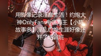 用影像记录淫靡生活！约炮大神OnlyFans牛逼海王【小陈故事多】淫乱约炮生涯好像还开了培训班