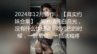 2024年12月新作， 【真实约妹合集】，调教清纯白月光，没有什么性经验，吃鸡巴的时候，一脸羞涩，一插就喊疼