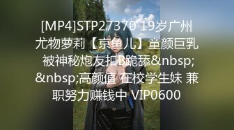 [MP4]STP27370 19岁广州尤物萝莉【京鱼儿】童颜巨乳 被神秘炮友扣B跪舔&nbsp;&nbsp;高颜值 在校学生妹 兼职努力赚钱中 VIP0600