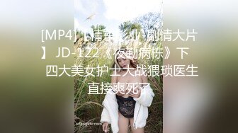 [MP4]【精东影业-剧情大片】 JD-122《夜勤病栋》下❤️四大美女护士大战猥琐医生 直接爽死了