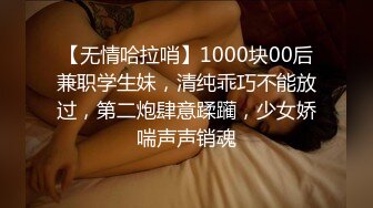 【无情哈拉哨】1000块00后兼职学生妹，清纯乖巧不能放过，第二炮肆意蹂躏，少女娇喘声声销魂