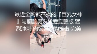 最近全网都在找的『巨乳女神』与腹肌男友做爱完整版 猛烈冲刺 肉欲灵魂的撞击 完美露脸