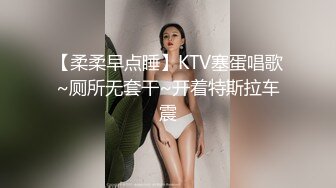 【柔柔早点睡】KTV塞蛋唱歌~厕所无套干~开着特斯拉车震