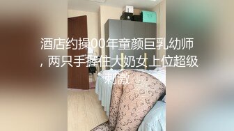 酒店约操00年童颜巨乳幼师，两只手握住大奶女上位超级刺激