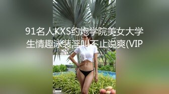 91名人KXS约炮学院美女大学生情趣泳装淫叫不止说爽(VIP)