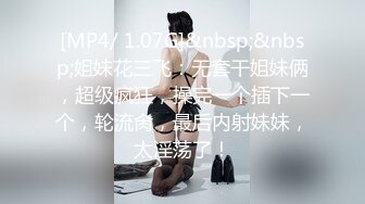 [MP4/ 1.07G]&nbsp;&nbsp;姐妹花三飞：无套干姐妹俩，超级疯狂，操完一个插下一个，轮流肏，最后内射妹妹，太淫荡了！