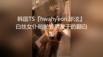 韩国TS『hwahyeon 华泫』白丝女仆啪啪被男友干的翻白眼