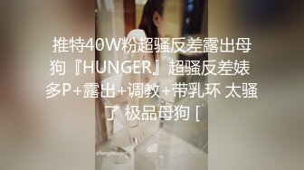 推特40W粉超骚反差露出母狗『HUNGER』超骚反差婊 多P+露出+调教+带乳环 太骚了 极品母狗 [