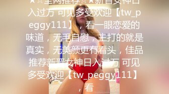 ★☆全网推荐☆★新晋女神日入过万 可见多受欢迎【tw_peggy111】，看一眼恋爱的味道，无毛自慰，主打的就是真实，无美颜更有看头，佳品推荐新晋女神日入过万 可见多受欢迎【tw_peggy111】，看