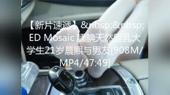 【新片速遞】&nbsp;&nbsp;ED Mosaic 腼腆天然巨乳大学生21岁晨熙与男友[908M/MP4/47:49]