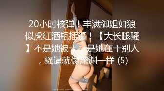 20小时核弹！丰满御姐如狼似虎红酒瓶插逼！【大长腿骚】不是她被干，是她在干别人，骚逼就像深渊一样 (5)