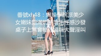 番號xh48：爆操學院派美少女嫩妹飽滿奶子陰毛性感沙發桌子上無套抽插嬌喘大聲淫叫…